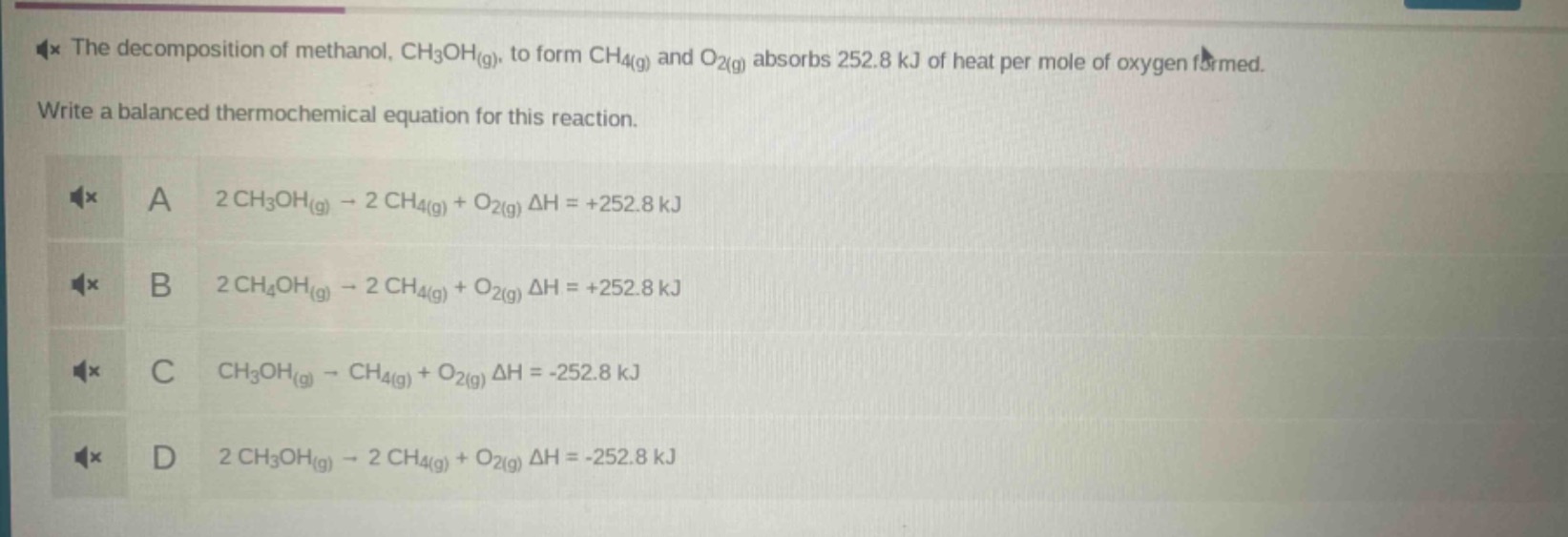 the decomposition of methanol, ch₃oh(g), to form ch₄(g) and o₂(g) absorbs 252.8 kj of heat per mole of oxygen formed. write a balanced thermochemical equation for this reaction.\na 2 ch₃oh(g) → 2 ch₄(g) + o₂(g) δh = +252.8 kj\nb 2 ch₄oh(g) → 2 ch₄(g) + o₂(g) δh = +252.8 kj\nc ch₃oh(g) → ch₄(g) + o₂(g) δh = -252.8 kj\nd 2 ch₃oh(g) → 2 ch₄(g) + o₂(g) δh = -252.8 kj