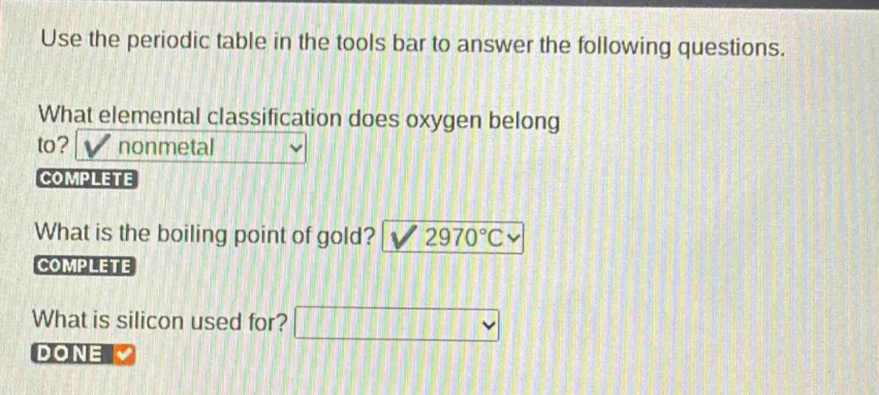 use the periodic table in the tools bar to answer the following questions. what elemental classification does oxygen belong to? nonmetal complete what is the boiling point of gold? 2970°c complete what is silicon used for? done