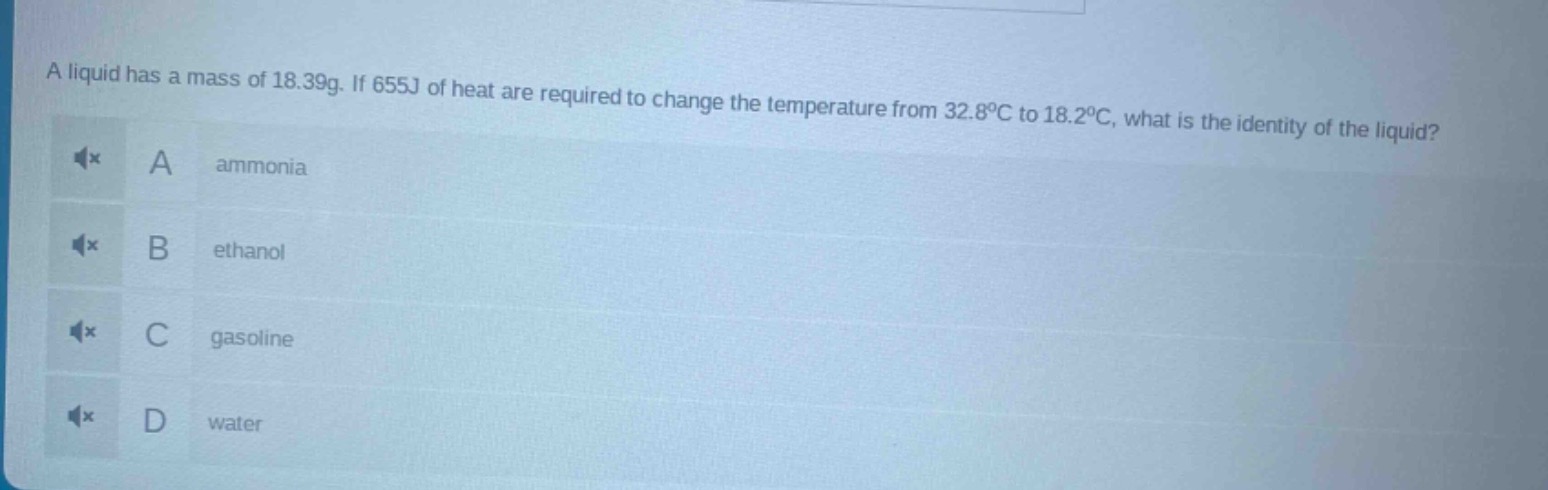 a liquid has a mass of 18.39g. if 655j of heat are required to change the temperature from 32.8°c to 18.2°c, what is the identity of the liquid? a ammonia b ethanol c gasoline d water