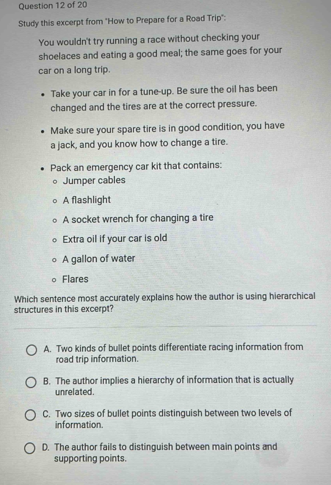 question 12 of 20\nstudy this excerpt from \how to prepare for a road trip\:\nyou wouldnt try running a race without checking your shoelaces and eating a good meal; the same goes for your car on a long trip.\n• take your car in for a tune - up. be sure the oil has been changed and the tires are at the correct pressure.\n• make sure your spare tire is in good condition, you have a jack, and you know how to change a tire.\n• pack an emergency car kit that contains:\n o jumper cables\n o a flashlight\n o a socket wrench for changing a tire\n o extra oil if your car is old\n o a gallon of water\n o flares\nwhich sentence most accurately explains how the author is using hierarchical structures in this excerpt?\na. two kinds of bullet points differentiate racing information from road trip information.\nb. the author implies a hierarchy of information that is actually unrelated.\nc. two sizes of bullet points distinguish between two levels of information.\nd. the author fails to distinguish between main points and supporting points.