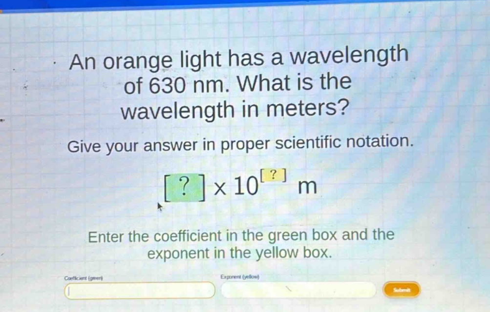 an orange light has a wavelength of 630 nm. what is the wavelength in meters? give your answer in proper scientific notation. ?×10^? m enter the coefficient in the green box and the exponent in the yellow box.