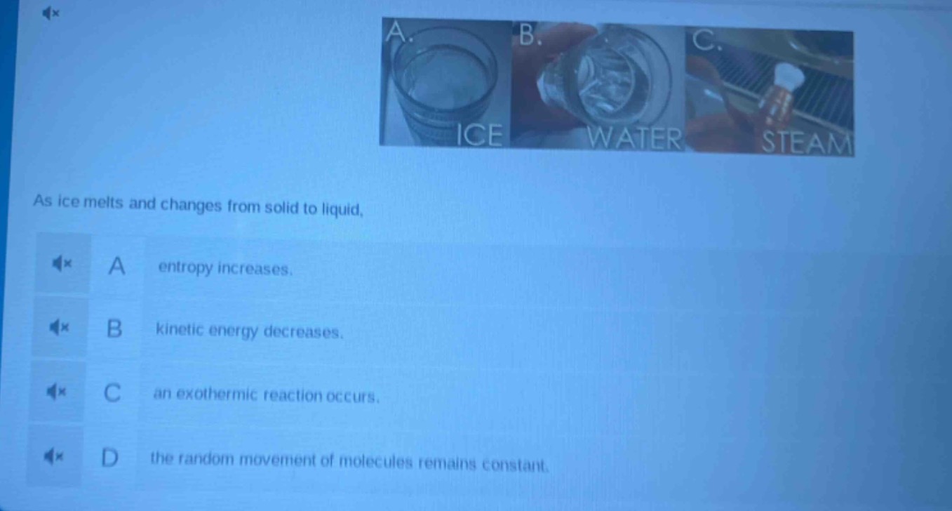 as ice melts and changes from solid to liquid, a entropy increases. b kinetic energy decreases. c an exothermic reaction occurs. d the random movement of molecules remains constant.