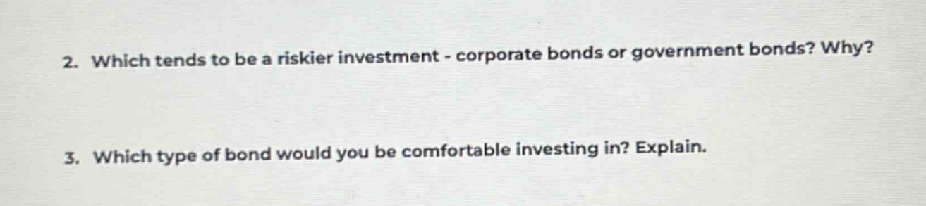 2. which tends to be a riskier investment - corporate bonds or government bonds? why?\n3. which type of bond would you be comfortable investing in? explain.