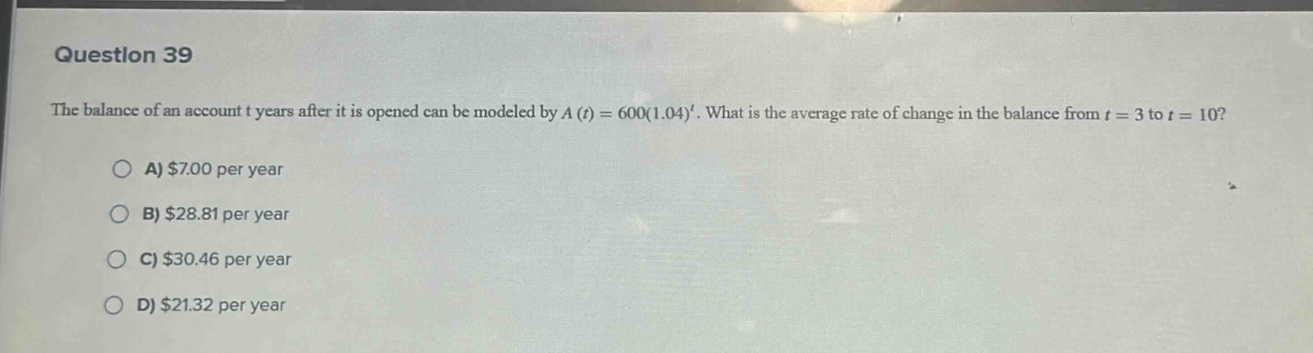 question 39\nthe balance of an account t years after it is opened can be modeled by $a(t)=600(1.04)^t$. what is the average rate of change in the balance from $t = 3$ to $t = 10$?\na) $7.00 per year\nb) $28.81 per year\nc) $30.46 per year\nd) $21.32 per year