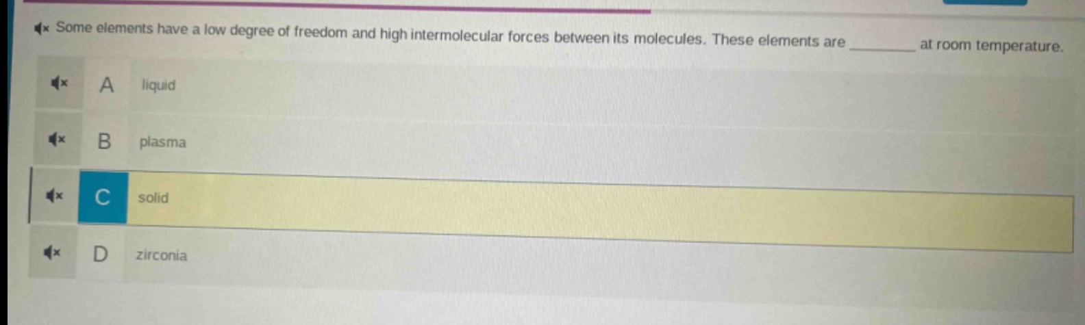 some elements have a low degree of freedom and high intermolecular forces between its molecules. these elements are ______ at room temperature.\na liquid\nb plasma\nc solid\nd zirconia