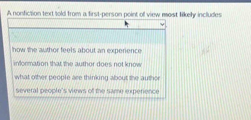 a nonfiction text told from a first - person point of view most likely includes\nhow the author feels about an experience\ninformation that the author does not know\nwhat other people are thinking about the author\nseveral peoples views of the same experience