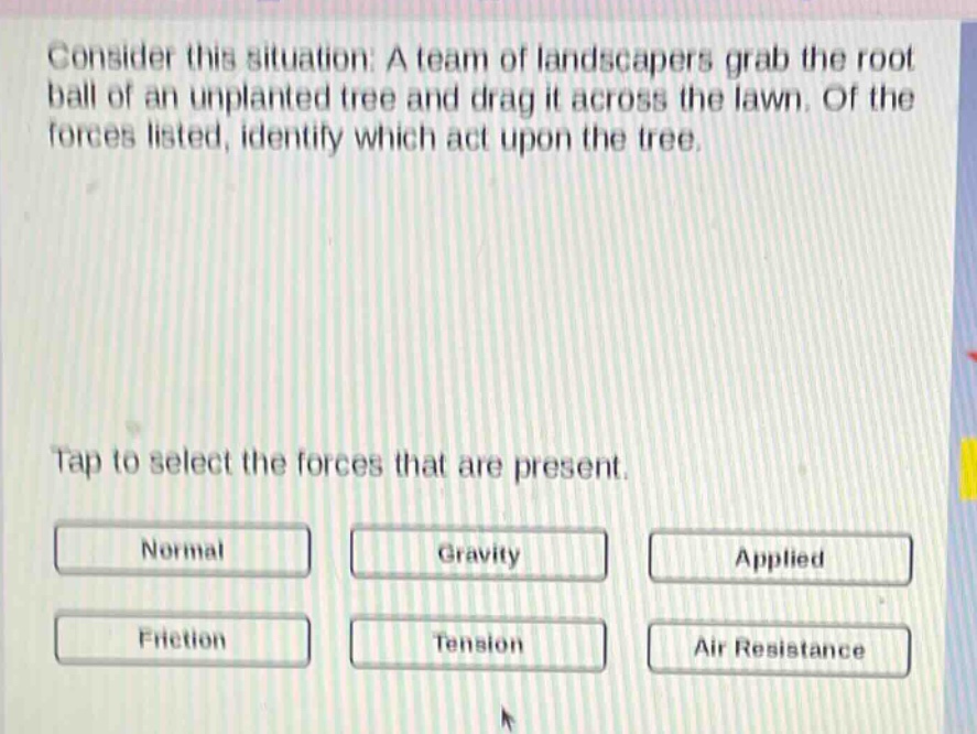 consider this situation: a team of landscapers grab the root ball of an unplanted tree and drag it across the lawn. of the forces listed, identify which act upon the tree. tap to select the forces that are present. normal gravity applied friction tension air resistance