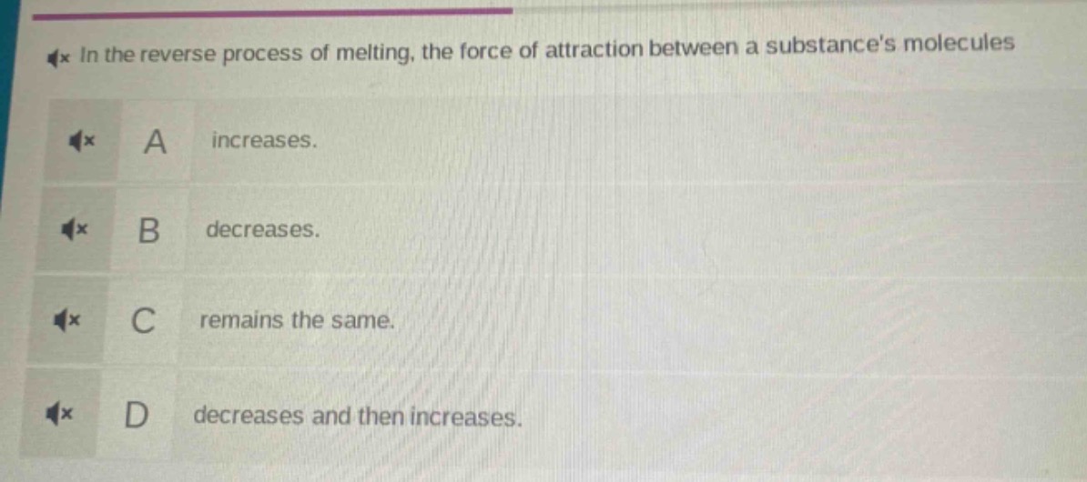 in the reverse process of melting, the force of attraction between a substances molecules\na increases.\nb decreases.\nc remains the same.\nd decreases and then increases.