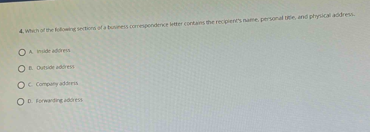 4. which of the following sections of a business correspondence letter contains the recipients name, personal title, and physical address.\na. inside address\nb. outside address\nc. company address\nd. forwarding address