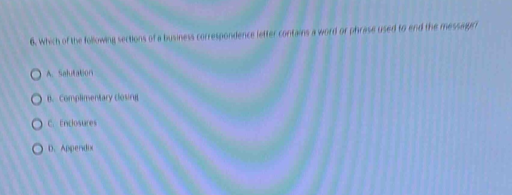 6. which of the following sections of a business correspondence letter contains a word or phrase used to end the message?\na. salutation\nb. complimentary closing\nc. enclosures\nd. appendix