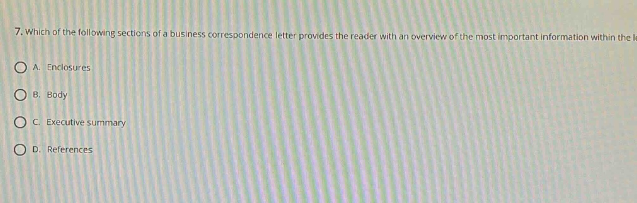 7. which of the following sections of a business correspondence letter provides the reader with an overview of the most important information within the letter?\na. enclosures\nb. body\nc. executive summary\nd. references