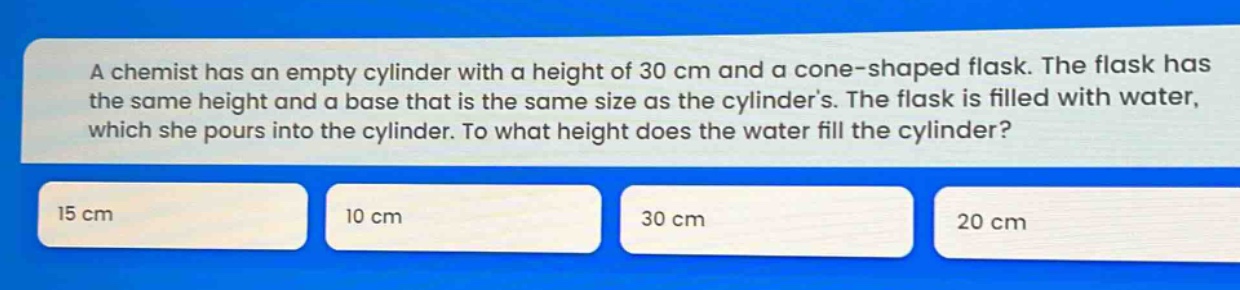 a chemist has an empty cylinder with a height of 30 cm and a cone - shaped flask. the flask has the same height and a base that is the same size as the cylinders. the flask is filled with water, which she pours into the cylinder. to what height does the water fill the cylinder? 15 cm 10 cm 30 cm 20 cm