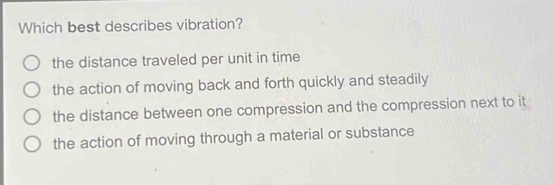 which best describes vibration?\n the distance traveled per unit in time\n the action of moving back and forth quickly and steadily\n the distance between one compression and the compression next to it\n the action of moving through a material or substance
