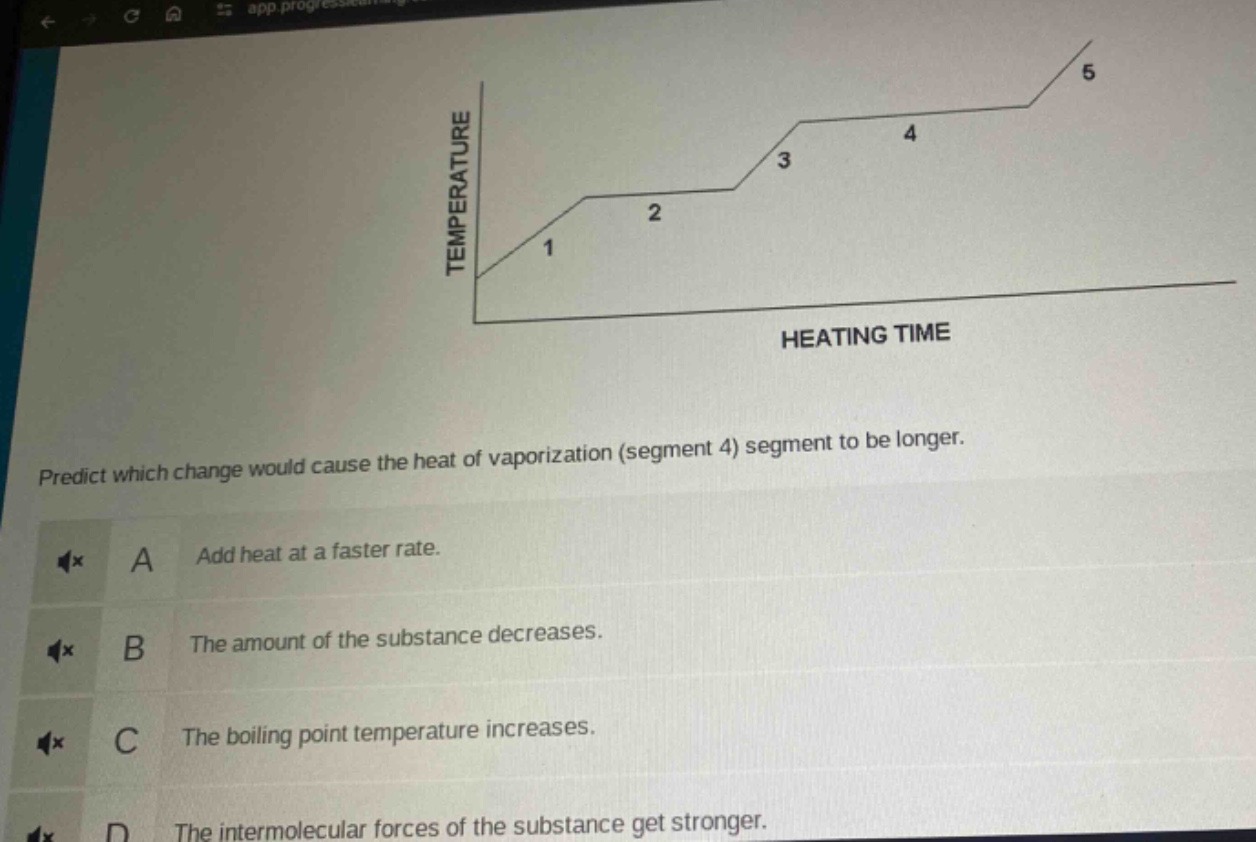 predict which change would cause the heat of vaporization (segment 4) segment to be longer.\na add heat at a faster rate.\nb the amount of the substance decreases.\nc the boiling point temperature increases.\nd the intermolecular forces of the substance get stronger.