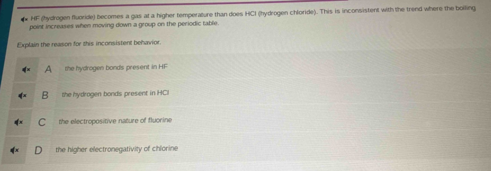 hf (hydrogen fluoride) becomes a gas at a higher temperature than does hcl (hydrogen chloride). this is inconsistent with the trend where the boiling point increases when moving down a group on the periodic table. explain the reason for this inconsistent behavior. a the hydrogen bonds present in hf b the hydrogen bonds present in hcl c the electropositive nature of fluorine d the higher electronegativity of chlorine
