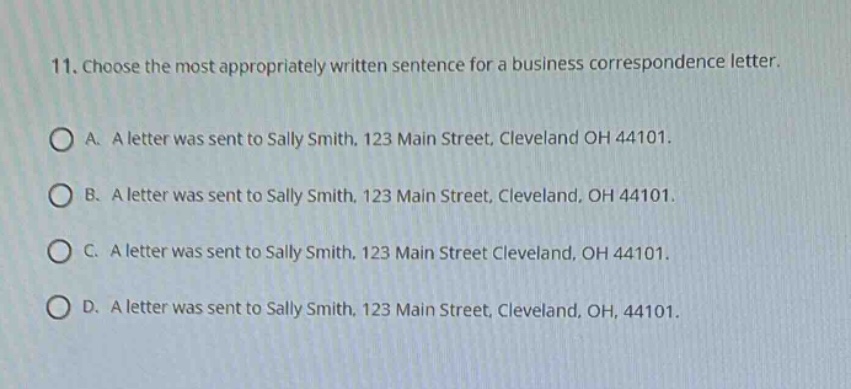 11. choose the most appropriately written sentence for a business correspondence letter.\na. a letter was sent to sally smith, 123 main street, cleveland oh 44101.\nb. a letter was sent to sally smith, 123 main street, cleveland, oh 44101.\nc. a letter was sent to sally smith, 123 main street cleveland, oh 44101.\nd. a letter was sent to sally smith, 123 main street, cleveland, oh, 44101.