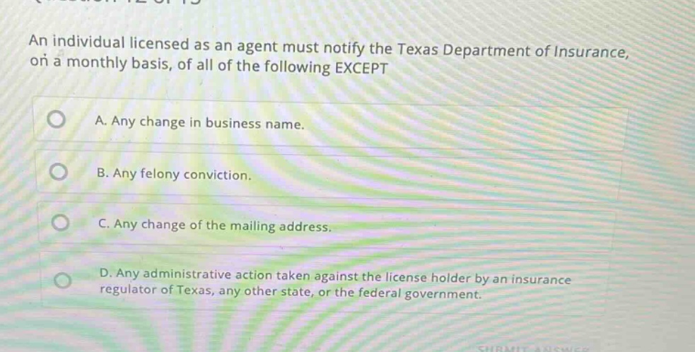 an individual licensed as an agent must notify the texas department of insurance, on a monthly basis, of all of the following except\na. any change in business name.\nb. any felony conviction.\nc. any change of the mailing address.\nd. any administrative action taken against the license holder by an insurance regulator of texas, any other state, or the federal government.