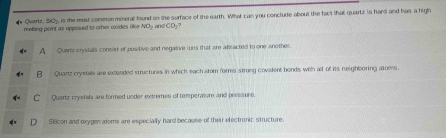 quartz, sio₂, is the most common mineral found on the surface of the earth. what can you conclude about the fact that quartz is hard and has a high melting point as opposed to other oxides like no₂ and co₂?\na quartz crystals consist of positive and negative ions that are attracted to one another.\nb quartz crystals are extended structures in which each atom forms strong covalent bonds with all of its neighboring atoms.\nc quartz crystals are formed under extremes of temperature and pressure.\nd silicon and oxygen atoms are especially hard because of their electronic structure.