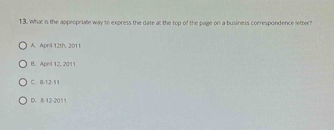 13. what is the appropriate way to express the date at the top of the page on a business correspondence letter?\na. april 12th, 2011\nb. april 12, 2011\nc. 8 - 12 - 11\nd. 8 - 12 - 2011