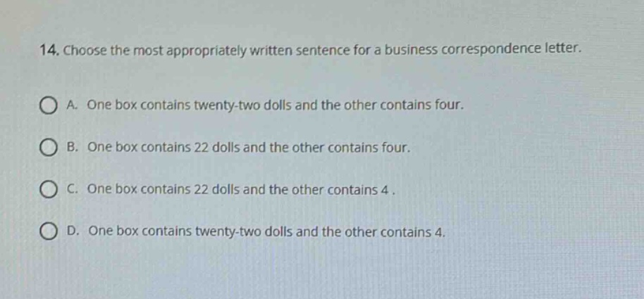 14. choose the most appropriately written sentence for a business correspondence letter.\na. one box contains twenty - two dolls and the other contains four.\nb. one box contains 22 dolls and the other contains four.\nc. one box contains 22 dolls and the other contains 4.\nd. one box contains twenty - two dolls and the other contains 4.