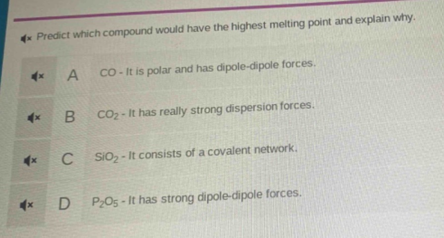 predict which compound would have the highest melting point and explain why.\na co - it is polar and has dipole - dipole forces.\nb co₂ - it has really strong dispersion forces.\nc sio₂ - it consists of a covalent network.\nd p₂o₅ - it has strong dipole - dipole forces.