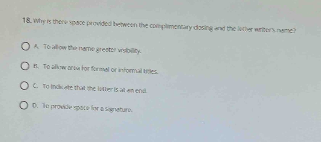 18. why is there space provided between the complimentary closing and the letter writers name?\na. to allow the name greater visibility.\nb. to allow area for formal or informal titles.\nc. to indicate that the letter is at an end.\nd. to provide space for a signature.