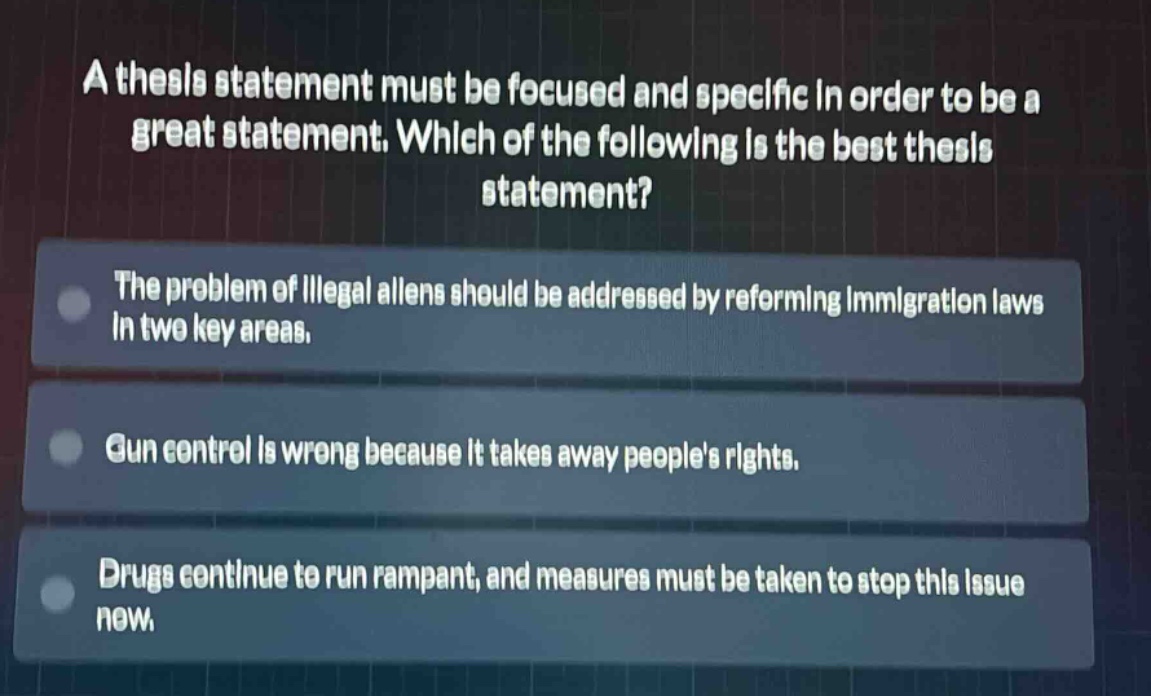 a thesis statement must be focused and specific in order to be a great statement. which of the following is the best thesis statement?\nthe problem of illegal aliens should be addressed by reforming immigration laws in two key areas.\ngun control is wrong because it takes away peoples rights.\ndrugs continue to run rampant, and measures must be taken to stop this issue now.