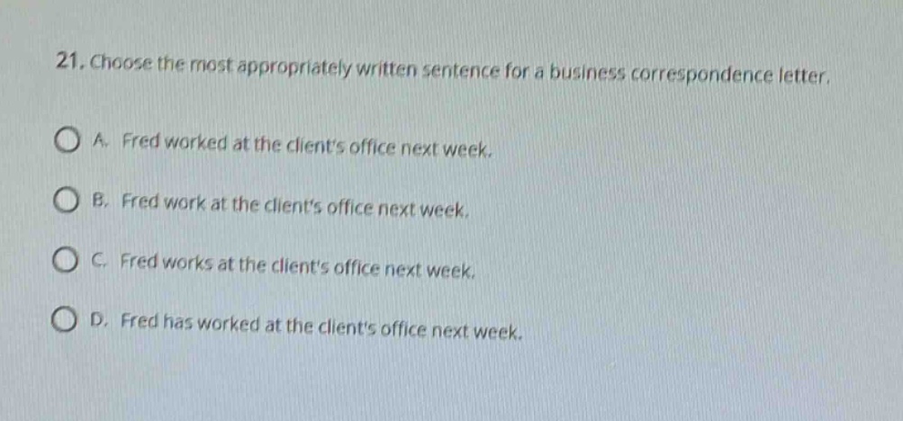21. choose the most appropriately written sentence for a business correspondence letter.\na. fred worked at the clients office next week.\nb. fred work at the clients office next week.\nc. fred works at the clients office next week.\nd. fred has worked at the clients office next week.