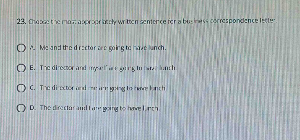 23. choose the most appropriately written sentence for a business correspondence letter.\na. me and the director are going to have lunch.\nb. the director and myself are going to have lunch.\nc. the director and me are going to have lunch.\nd. the director and i are going to have lunch.