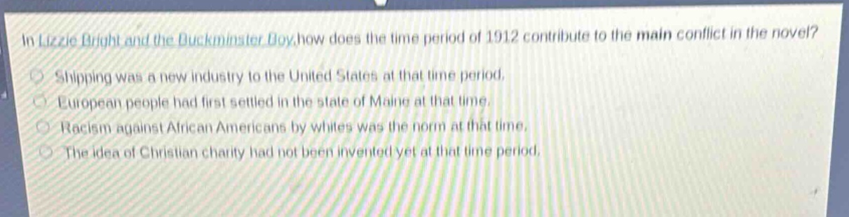 in lizzie bright and the buckminster boy, how does the time period of 1912 contribute to the main conflict in the novel?\nshipping was a new industry to the united states at that time period.\neuropean people had first settled in the state of maine at that time.\nracism against african americans by whites was the norm at that time.\nthe idea of christian charity had not been invented yet at that time period.
