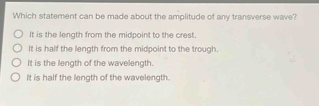 which statement can be made about the amplitude of any transverse wave?\nit is the length from the midpoint to the crest.\nit is half the length from the midpoint to the trough.\nit is the length of the wavelength.\nit is half the length of the wavelength.
