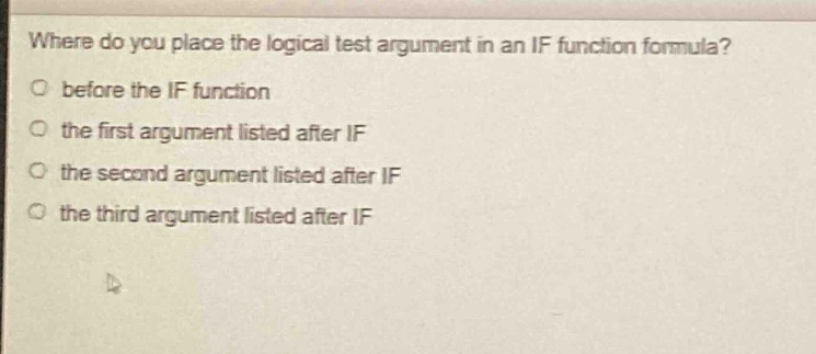 where do you place the logical test argument in an if function formula?\no before the if function\no the first argument listed after if\no the second argument listed after if\no the third argument listed after if
