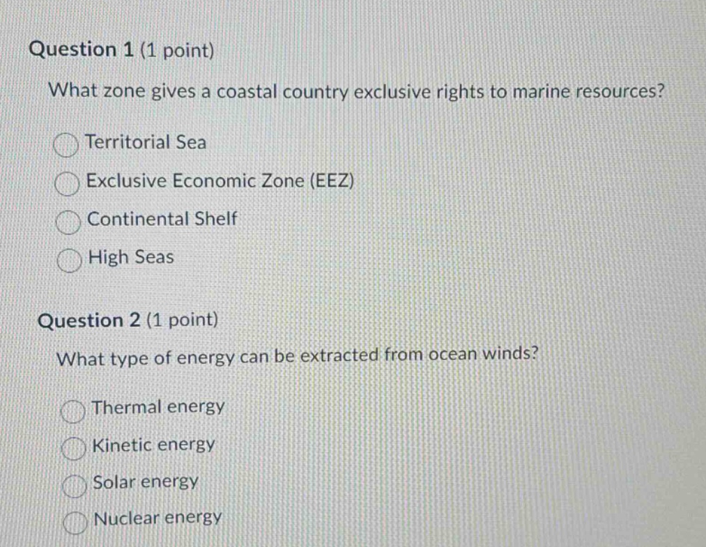 question 1 (1 point)\nwhat zone gives a coastal country exclusive rights to marine resources?\nterritorial sea\nexclusive economic zone (eez)\ncontinental shelf\nhigh seas\nquestion 2 (1 point)\nwhat type of energy can be extracted from ocean winds?\nthermal energy\nkinetic energy\nsolar energy\nnuclear energy