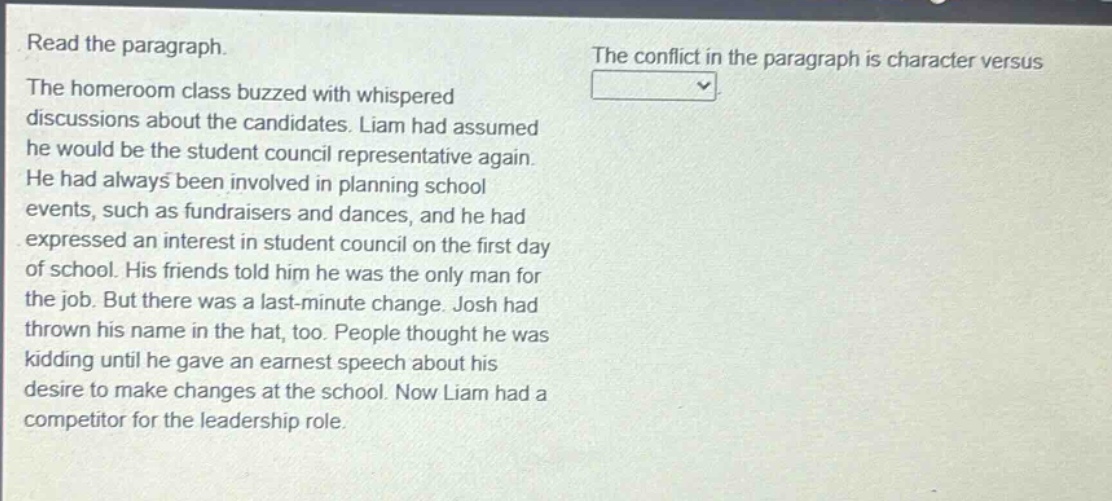 read the paragraph.\nthe homeroom class buzzed with whispered discussions about the candidates. liam had assumed he would be the student council representative again. he had always been involved in planning school events, such as fundraisers and dances, and he had expressed an interest in student council on the first day of school. his friends told him he was the only man for the job. but there was a last - minute change. josh had thrown his name in the hat, too. people thought he was kidding until he gave an earnest speech about his desire to make changes at the school. now liam had a competitor for the leadership role.\nthe conflict in the paragraph is character versus