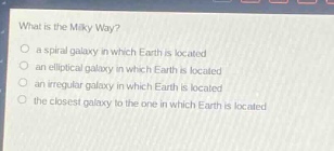 what is the milky way?\n○ a spiral galaxy in which earth is located\n○ an elliptical galaxy in which earth is located\n○ an irregular galaxy in which earth is located\n○ the closest galaxy to the one in which earth is located