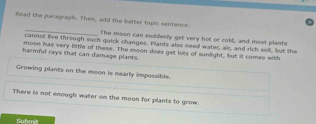 read the paragraph. then, add the better topic sentence.\n____________________ the moon can suddenly get very hot or cold, and most plants cannot live through such quick changes. plants also need water, air, and rich soil, but the moon has very little of these. the moon does get lots of sunlight, but it comes with harmful rays that can damage plants.\ngrowing plants on the moon is nearly impossible.\nthere is not enough water on the moon for plants to grow.