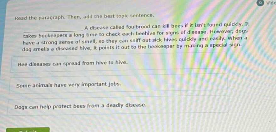 read the paragraph. then, add the best topic sentence.\na disease called foulbrood can kill bees if it isnt found quickly. it takes beekeepers a long time to check each beehive for signs of disease. however, dogs have a strong sense of smell, so they can sniff out sick hives quickly and easily. when a dog smells a diseased hive, it points it out to the beekeeper by making a special sign.\nbee diseases can spread from hive to hive.\nsome animals have very important jobs.\ndogs can help protect bees from a deadly disease.