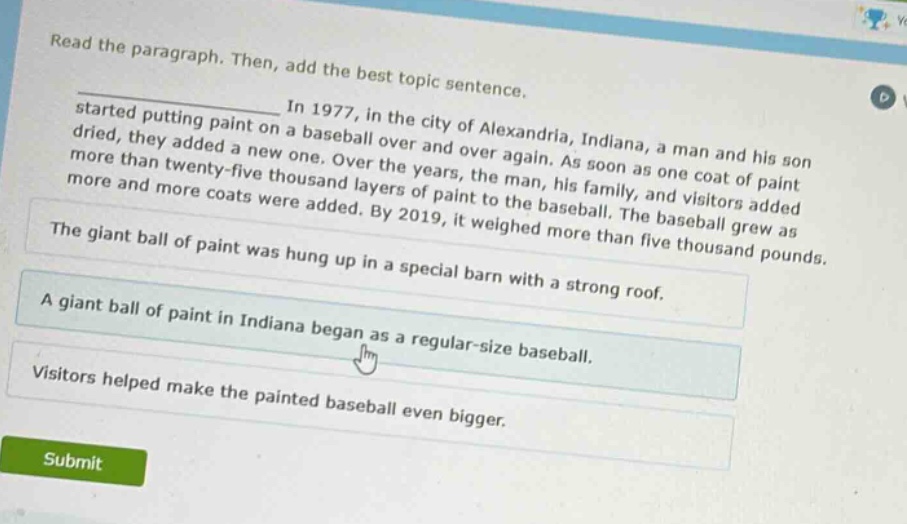 read the paragraph. then, add the best topic sentence.\nin 1977, in the city of alexandria, indiana, a man and his son started putting paint on a baseball over and over again. as soon as one coat of paint dried, they added a new one. over the years, the man, his family, and visitors added more than twenty - five thousand layers of paint to the baseball. the baseball grew as more and more coats were added. by 2019, it weighed more than five thousand pounds.\nthe giant ball of paint was hung up in a special barn with a strong roof.\na giant ball of paint in indiana began as a regular - size baseball.\nvisitors helped make the painted baseball even bigger.\nsubmit