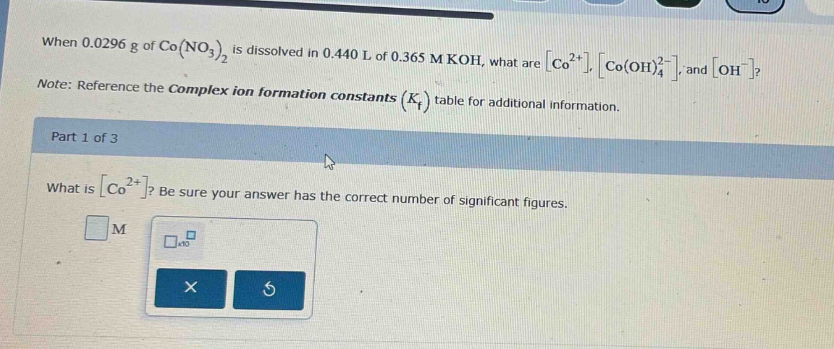 when 0.0296 g of co(no₃)₂ is dissolved in 0.440 l of 0.365 m koh, what are co²⁺, co(oh)₄²⁻, and oh⁻? note: reference the complex ion formation constants (k_f) table for additional information. part 1 of 3 what is co²⁺? be sure your answer has the correct number of significant figures.