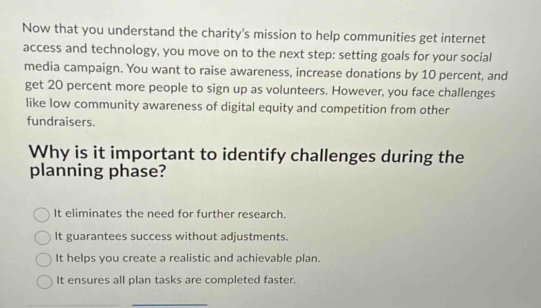 now that you understand the charitys mission to help communities get internet access and technology, you move on to the next step: setting goals for your social media campaign. you want to raise awareness, increase donations by 10 percent, and get 20 percent more people to sign up as volunteers. however, you face challenges like low community awareness of digital equity and competition from other fundraisers.\nwhy is it important to identify challenges during the planning phase?\nit eliminates the need for further research.\nit guarantees success without adjustments.\nit helps you create a realistic and achievable plan.\nit ensures all plan tasks are completed faster.