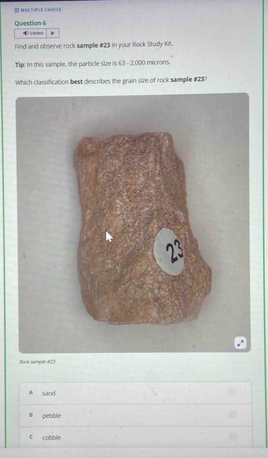 multiple choice\nquestion 6\nlisten\nfind and observe rock sample #23 in your rock study kit.\ntip: in this sample, the particle size is 63 - 2,000 microns.\nwhich classification best describes the grain size of rock sample #23?\nrock sample #23\na sand\nb pebble\nc cobble