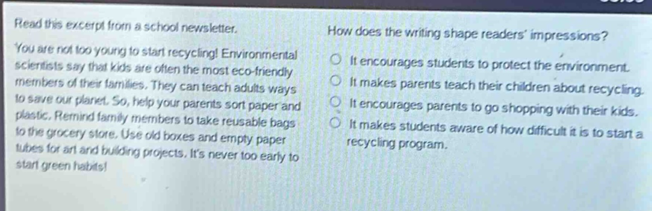read this excerpt from a school newsletter. you are not too young to start recycling! environmental scientists say that kids are often the most eco - friendly members of their families. they can teach adults ways to save our planet. so, help your parents sort paper and plastic. remind family members to take reusable bags to the grocery store. use old boxes and empty paper tubes for art and building projects. its never too early to start green habits! how does the writing shape readers impressions? it encourages students to protect the environment. it makes parents teach their children about recycling. it encourages parents to go shopping with their kids. it makes students aware of how difficult it is to start a recycling program.