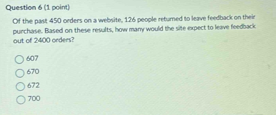 question 6 (1 point)\nof the past 450 orders on a website, 126 people returned to leave feedback on their purchase. based on these results, how many would the site expect to leave feedback out of 2400 orders?\n607\n670\n672\n700