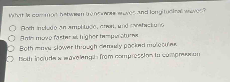 what is common between transverse waves and longitudinal waves?\no both include an amplitude, crest, and rarefactions\no both move faster at higher temperatures\no both move slower through densely packed molecules\no both include a wavelength from compression to compression