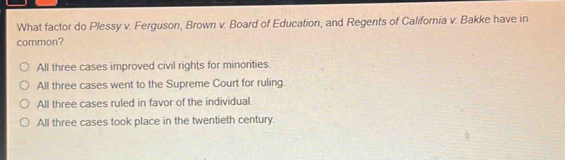 what factor do plessy v. ferguson, brown v. board of education, and regents of california v. bakke have in common?\n\nall three cases improved civil rights for minorities.\nall three cases went to the supreme court for ruling.\nall three cases ruled in favor of the individual.\nall three cases took place in the twentieth century.
