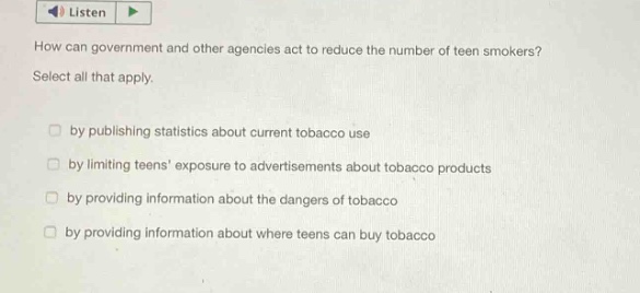 how can government and other agencies act to reduce the number of teen smokers? select all that apply. by publishing statistics about current tobacco use by limiting teens’ exposure to advertisements about tobacco products by providing information about the dangers of tobacco by providing information about where teens can buy tobacco