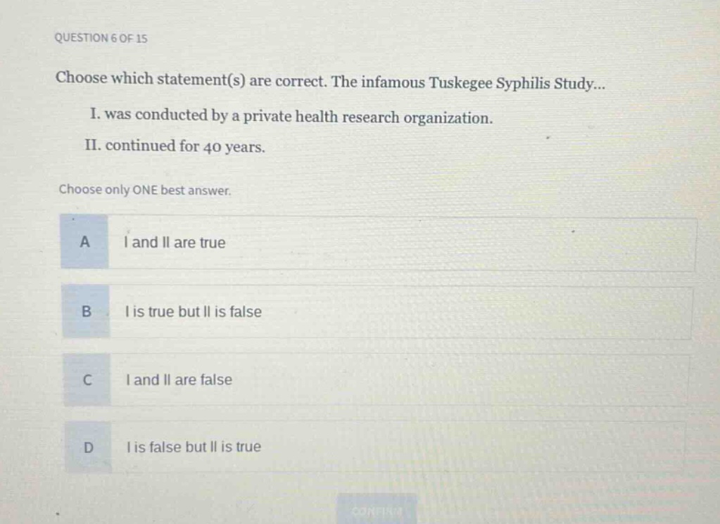 question 6 of 15\nchoose which statement(s) are correct. the infamous tuskegee syphilis study...\ni. was conducted by a private health research organization.\nii. continued for 40 years.\nchoose only one best answer.\na i and ii are true\nb i is true but ii is false\nc i and ii are false\nd i is false but ii is true