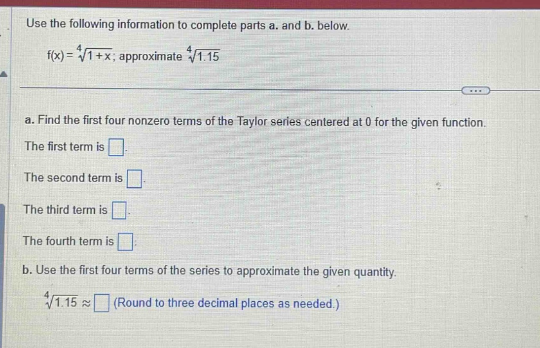 use the following information to complete parts a. and b. below.\nf(x) = \\(\\sqrt4{1 + x}\\); approximate \\(\\sqrt4{1.15})\na. find the first four nonzero terms of the taylor series centered at 0 for the given function.\nthe first term is \nthe second term is \nthe third term is \nthe fourth term is \nb. use the first four terms of the series to approximate the given quantity.\n\\(\\sqrt4{1.15}\\) \\(\\approx\\) (round to three decimal places as needed.)