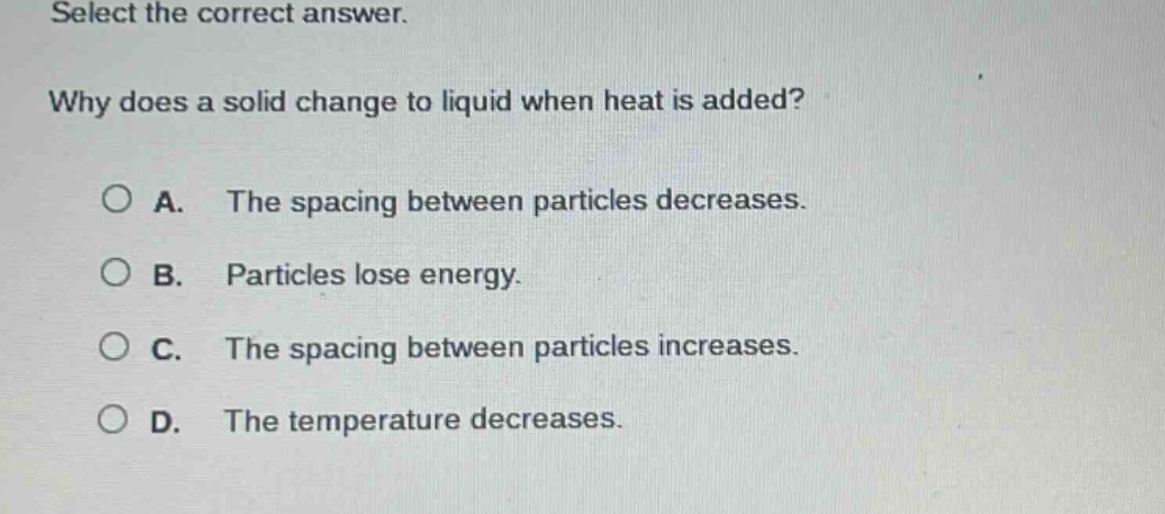 select the correct answer.\nwhy does a solid change to liquid when heat is added?\na. the spacing between particles decreases.\nb. particles lose energy.\nc. the spacing between particles increases.\nd. the temperature decreases.