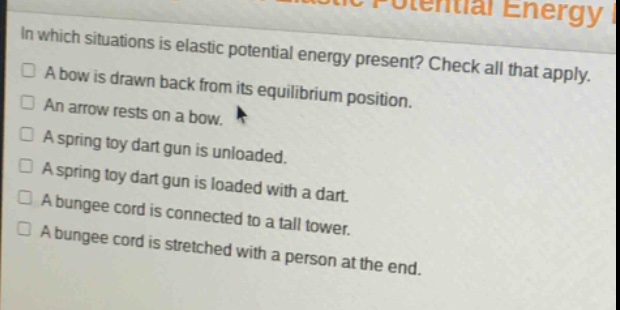 in which situations is elastic potential energy present? check all that apply.\na bow is drawn back from its equilibrium position.\nan arrow rests on a bow.\na spring toy dart gun is unloaded.\na spring toy dart gun is loaded with a dart.\na bungee cord is connected to a tall tower.\na bungee cord is stretched with a person at the end.